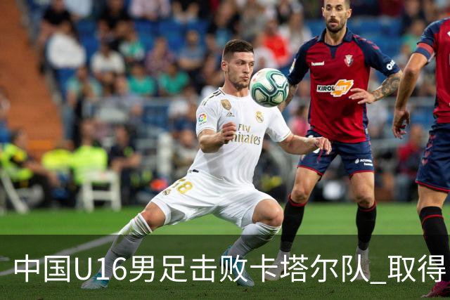中国U16男足击败卡塔尔队 取得U17海湾杯“开门红”