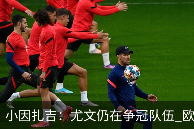 小因扎吉：尤文仍在争冠队伍 欧冠真不想碰利物浦