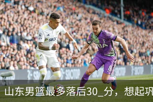 山东男篮最多落后30 分，想起巩晓彬名言：看你们打球真是一种痛苦