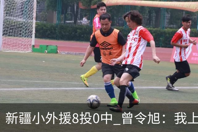 新疆小外援8投0中 曾令旭：我上去打也不至于
