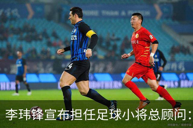 李玮锋宣布担任足球小将总顾问：这是为中国足球做有意义的事