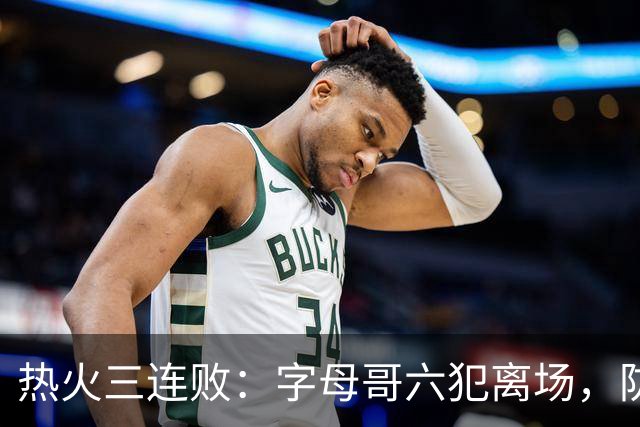 热火三连败：字母哥六犯离场，防守失灵争冠进入倒计时