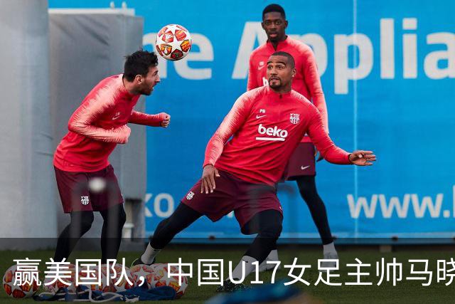 赢美国队，中国U17女足主帅马晓旭：今天我们的球队太争气了