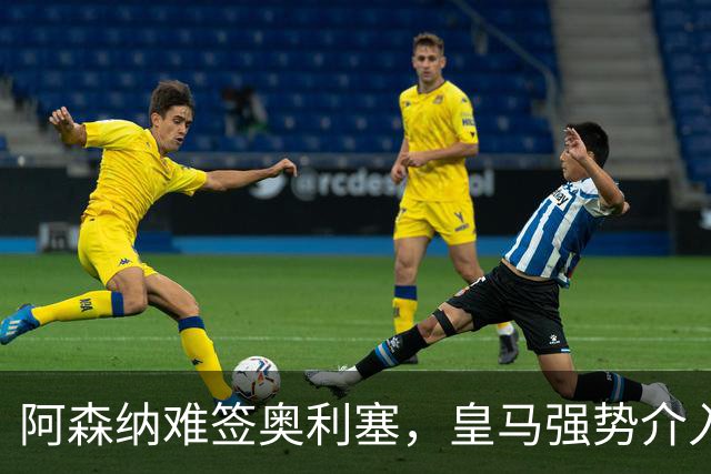 阿森纳难签奥利塞，皇马强势介入成关键阻碍