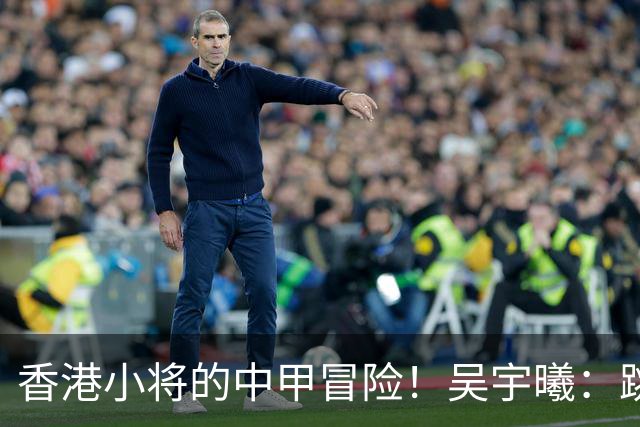 香港小将的中甲冒险！吴宇曦：跳出舒适圈 告别18岁